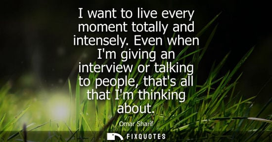 Small: I want to live every moment totally and intensely. Even when Im giving an interview or talking to people, that