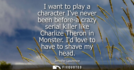 Small: I want to play a character Ive never been before-a crazy serial killer like Charlize Theron in Monster.