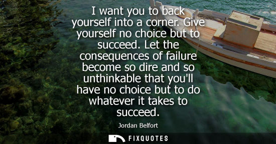 Small: I want you to back yourself into a corner. Give yourself no choice but to succeed. Let the consequences of fai