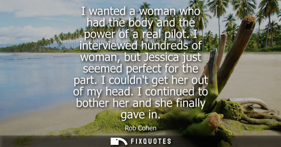 Small: I wanted a woman who had the body and the power of a real pilot. I interviewed hundreds of woman, but J