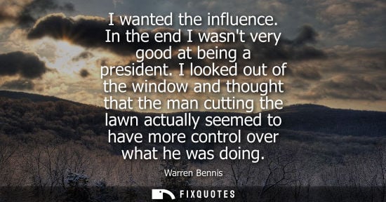 Small: I wanted the influence. In the end I wasnt very good at being a president. I looked out of the window a
