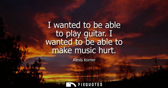 Small: I wanted to be able to play guitar. I wanted to be able to make music hurt
