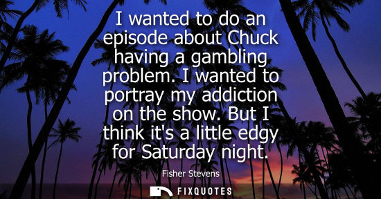 Small: I wanted to do an episode about Chuck having a gambling problem. I wanted to portray my addiction on th