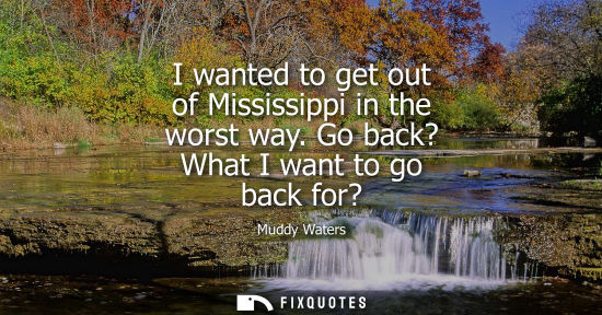 Small: I wanted to get out of Mississippi in the worst way. Go back? What I want to go back for?