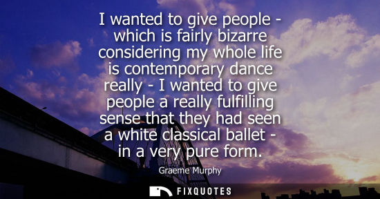 Small: I wanted to give people - which is fairly bizarre considering my whole life is contemporary dance reall
