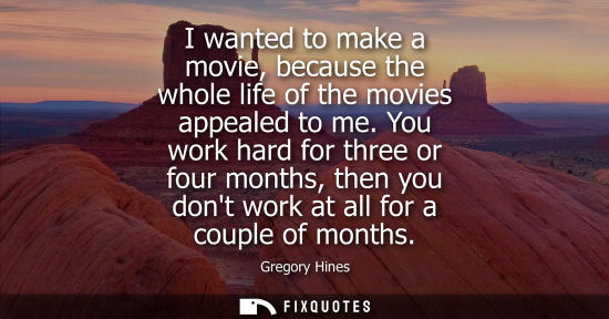 Small: I wanted to make a movie, because the whole life of the movies appealed to me. You work hard for three 