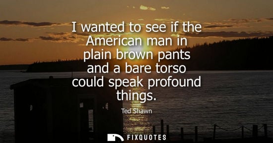 Small: I wanted to see if the American man in plain brown pants and a bare torso could speak profound things