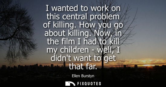 Small: I wanted to work on this central problem of killing. How you go about killing. Now, in the film I had t