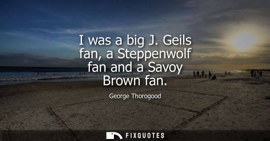 Small: I was a big J. Geils fan, a Steppenwolf fan and a Savoy Brown fan