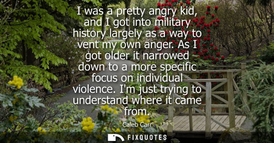 Small: I was a pretty angry kid, and I got into military history largely as a way to vent my own anger.