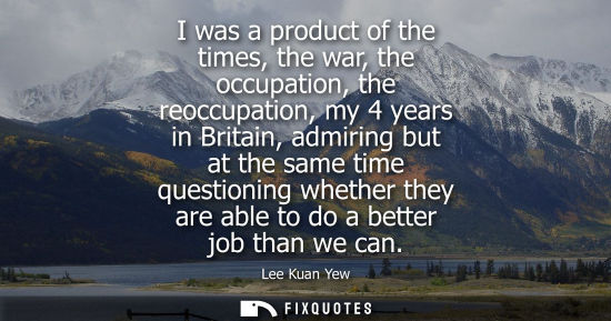 Small: I was a product of the times, the war, the occupation, the reoccupation, my 4 years in Britain, admirin