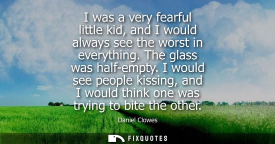 Small: I was a very fearful little kid, and I would always see the worst in everything. The glass was half-emp