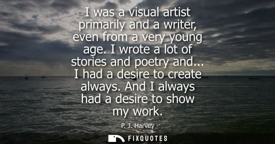 Small: I was a visual artist primarily and a writer, even from a very young age. I wrote a lot of stories and 