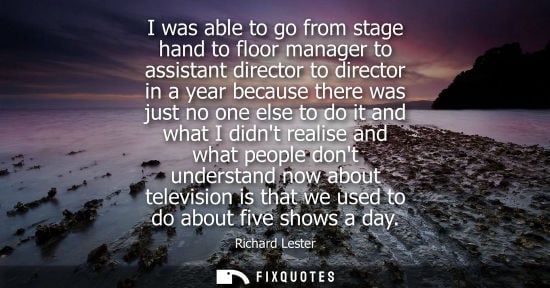 Small: I was able to go from stage hand to floor manager to assistant director to director in a year because t
