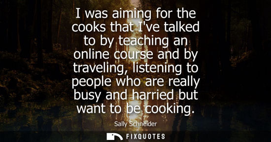Small: I was aiming for the cooks that Ive talked to by teaching an online course and by traveling, listening 