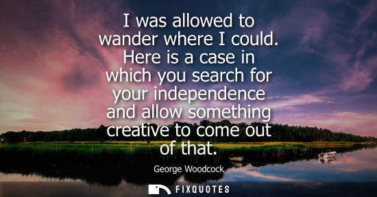 Small: I was allowed to wander where I could. Here is a case in which you search for your independence and all