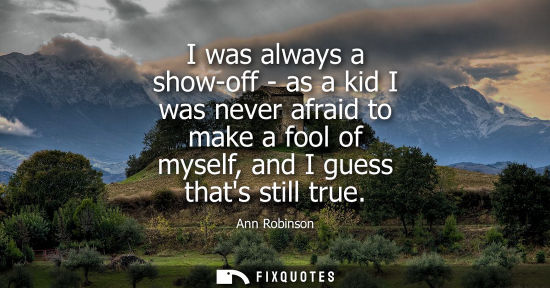 Small: I was always a show-off - as a kid I was never afraid to make a fool of myself, and I guess thats still