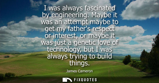 Small: I was always fascinated by engineering. Maybe it was an attempt maybe to get my fathers respect or inte