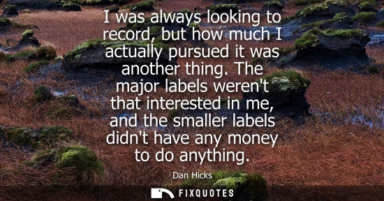 Small: I was always looking to record, but how much I actually pursued it was another thing. The major labels 