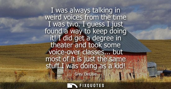 Small: I was always talking in weird voices from the time I was two. I guess I just found a way to keep doing 