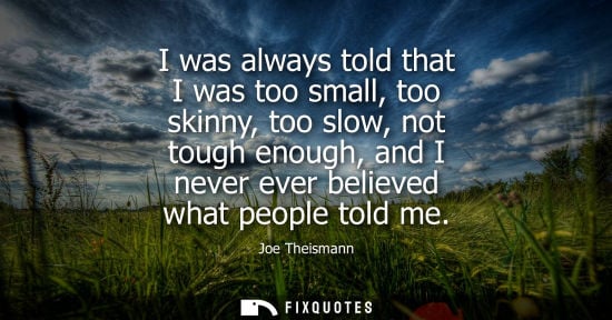 Small: I was always told that I was too small, too skinny, too slow, not tough enough, and I never ever believ