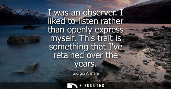 Small: I was an observer. I liked to listen rather than openly express myself. This trait is something that Iv