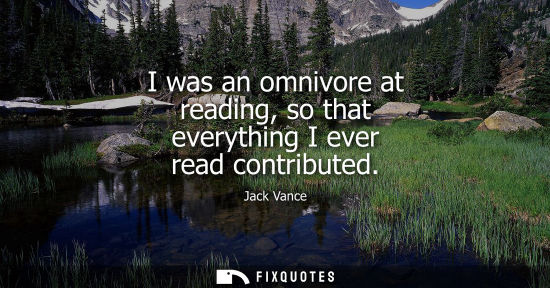 Small: I was an omnivore at reading, so that everything I ever read contributed