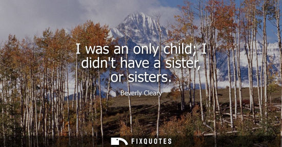Small: I was an only child I didnt have a sister, or sisters