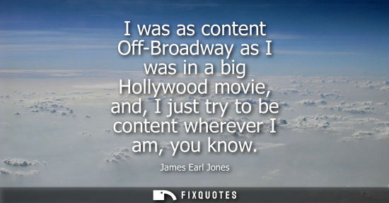 Small: I was as content Off-Broadway as I was in a big Hollywood movie, and, I just try to be content wherever