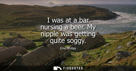 Small: I was at a bar nursing a beer. My nipple was getting quite soggy