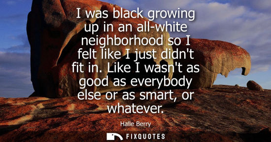 Small: I was black growing up in an all-white neighborhood so I felt like I just didnt fit in. Like I wasnt as