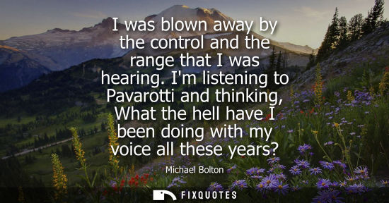Small: I was blown away by the control and the range that I was hearing. Im listening to Pavarotti and thinkin