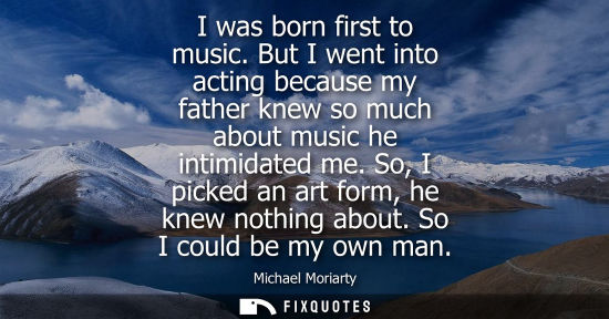 Small: I was born first to music. But I went into acting because my father knew so much about music he intimid