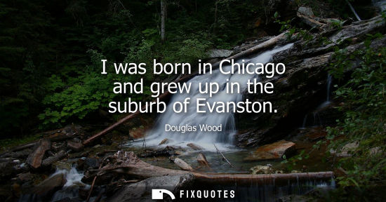 Small: I was born in Chicago and grew up in the suburb of Evanston - Douglas Wood