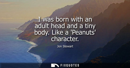 Small: I was born with an adult head and a tiny body. Like a Peanuts character