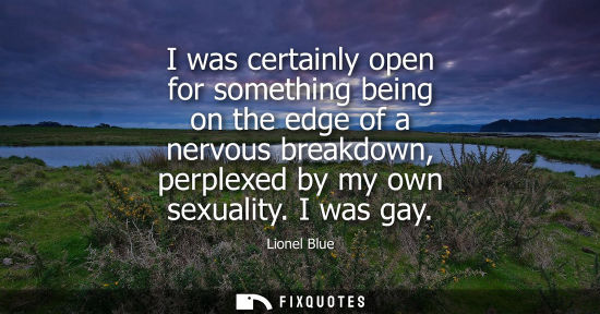 Small: I was certainly open for something being on the edge of a nervous breakdown, perplexed by my own sexual