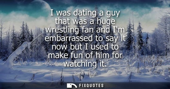 Small: I was dating a guy that was a huge wrestling fan and Im embarrassed to say it now but I used to make fu
