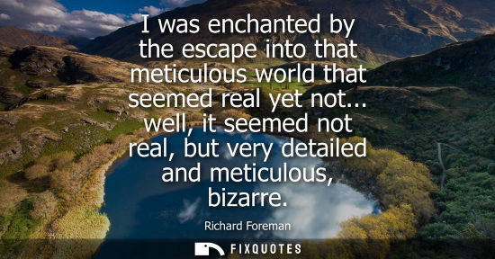 Small: I was enchanted by the escape into that meticulous world that seemed real yet not... well, it seemed no