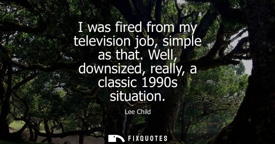 Small: I was fired from my television job, simple as that. Well, downsized, really, a classic 1990s situation