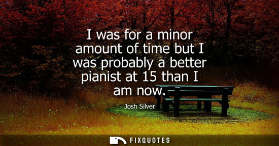 Small: I was for a minor amount of time but I was probably a better pianist at 15 than I am now