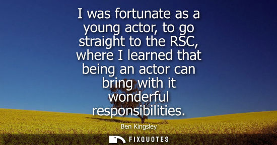 Small: I was fortunate as a young actor, to go straight to the RSC, where I learned that being an actor can br