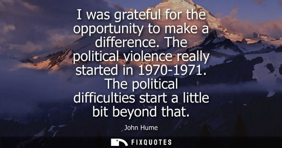 Small: I was grateful for the opportunity to make a difference. The political violence really started in 1970-