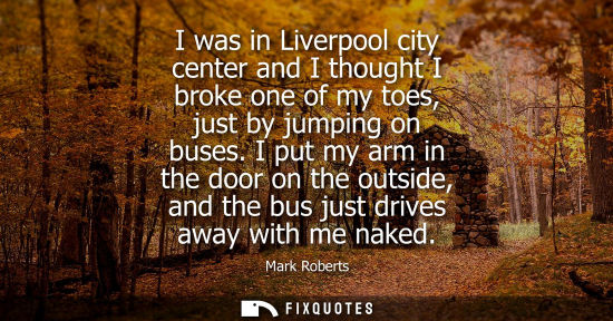 Small: I was in Liverpool city center and I thought I broke one of my toes, just by jumping on buses.