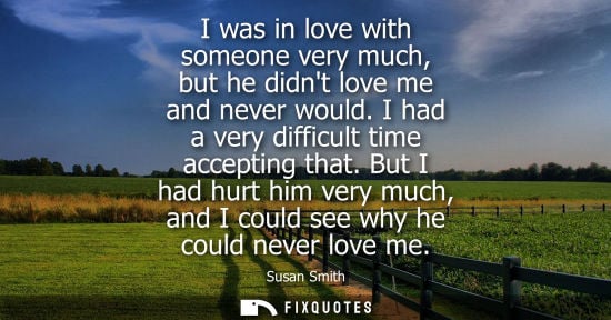 Small: I was in love with someone very much, but he didnt love me and never would. I had a very difficult time