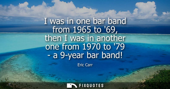 Small: I was in one bar band from 1965 to 69, then I was in another one from 1970 to 79 - a 9-year bar band!