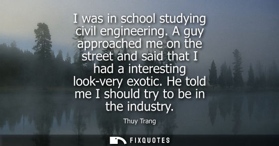 Small: I was in school studying civil engineering. A guy approached me on the street and said that I had a interestin