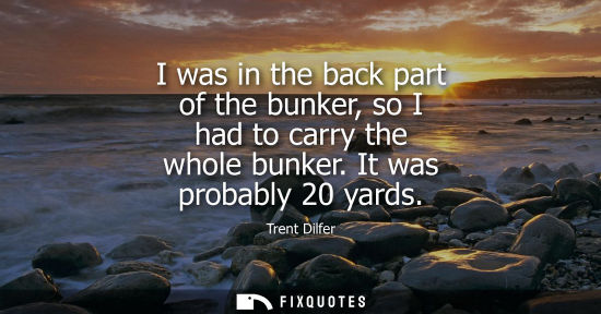 Small: I was in the back part of the bunker, so I had to carry the whole bunker. It was probably 20 yards