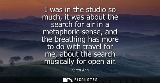 Small: I was in the studio so much, it was about the search for air in a metaphoric sense, and the breathing h