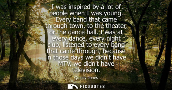 Small: I was inspired by a lot of people when I was young. Every band that came through town, to the theater, 