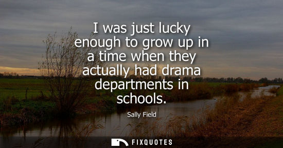 Small: I was just lucky enough to grow up in a time when they actually had drama departments in schools